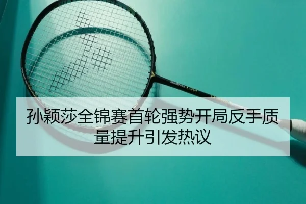 孙颖莎全锦赛首轮强势开局反手质量提升引发热议