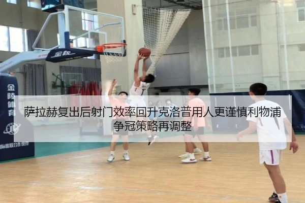 萨拉赫复出后射门效率回升克洛普用人更谨慎利物浦争冠策略再调整